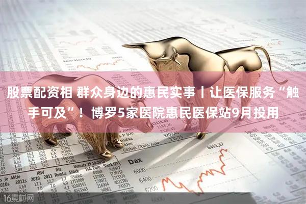股票配资相 群众身边的惠民实事丨让医保服务“触手可及”！博罗5家医院惠民医保站9月投用