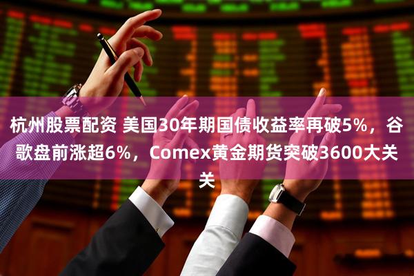 杭州股票配资 美国30年期国债收益率再破5%，谷歌盘前涨超6%，Comex黄金期货突破3600大关