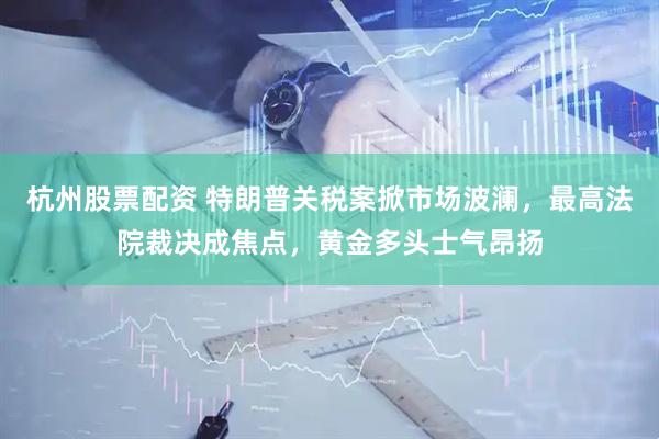 杭州股票配资 特朗普关税案掀市场波澜，最高法院裁决成焦点，黄金多头士气昂扬