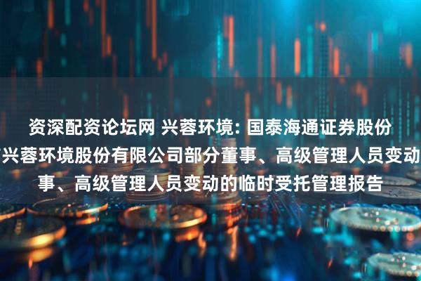 资深配资论坛网 兴蓉环境: 国泰海通证券股份有限公司关于成都市兴蓉环境股份有限公司部分董事、高级管理人员变动的临时受托管理报告