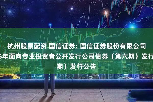 杭州股票配资 国信证券: 国信证券股份有限公司2025年面向专业投资者公开发行公司债券（第六期）发行公告