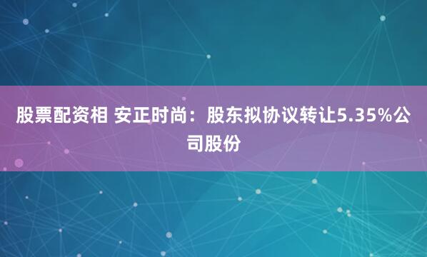 股票配资相 安正时尚：股东拟协议转让5.35%公司股份