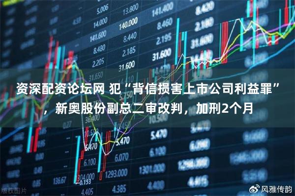 资深配资论坛网 犯“背信损害上市公司利益罪”，新奥股份副总二审改判，加刑2个月