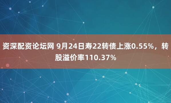 资深配资论坛网 9月24日寿22转债上涨0.55%，转股溢价率110.37%