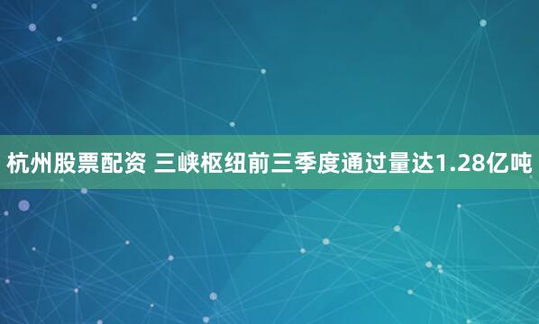 杭州股票配资 三峡枢纽前三季度通过量达1.28亿吨