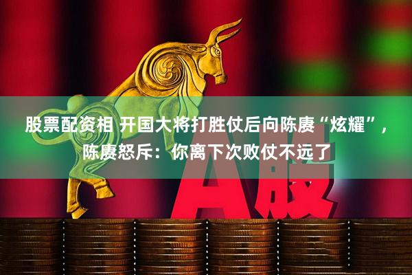 股票配资相 开国大将打胜仗后向陈赓“炫耀”，陈赓怒斥：你离下次败仗不远了