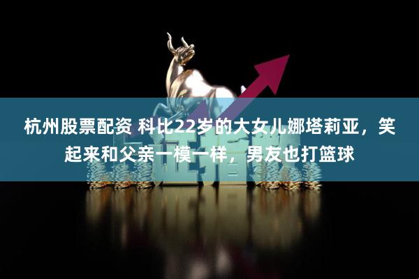 杭州股票配资 科比22岁的大女儿娜塔莉亚，笑起来和父亲一模一样，男友也打篮球