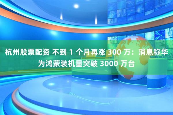 杭州股票配资 不到 1 个月再涨 300 万:消息称华为鸿蒙装机量突破 3000 万台