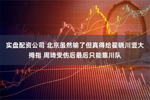 实盘配资公司 北京虽然输了但真得给翟晓川竖大拇指 周琦受伤后最后只能靠川队