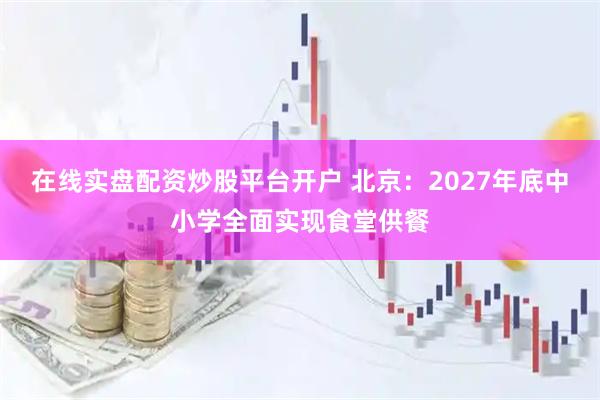 在线实盘配资炒股平台开户 北京：2027年底中小学全面实现食堂供餐