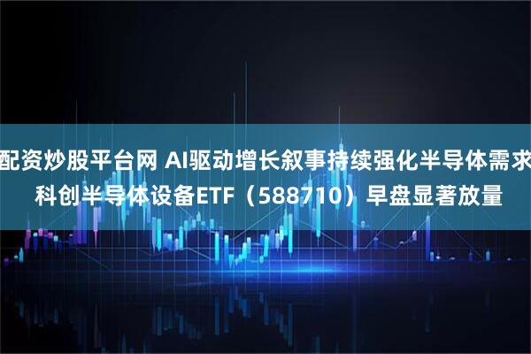 配资炒股平台网 AI驱动增长叙事持续强化半导体需求 科创半导体设备ETF（588710）早盘显著放量