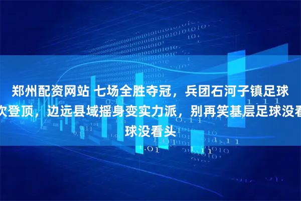 郑州配资网站 七场全胜夺冠，兵团石河子镇足球首次登顶，边远县域摇身变实力派，别再笑基层足球没看头