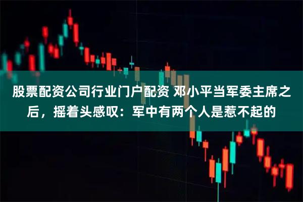 股票配资公司行业门户配资 邓小平当军委主席之后，摇着头感叹：军中有两个人是惹不起的