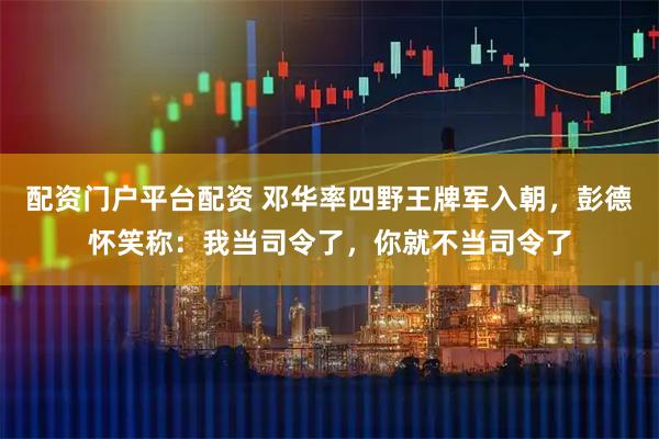 配资门户平台配资 邓华率四野王牌军入朝，彭德怀笑称：我当司令了，你就不当司令了