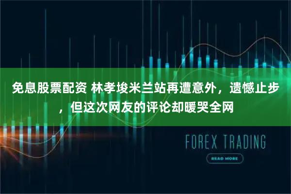 免息股票配资 林孝埈米兰站再遭意外，遗憾止步，但这次网友的评论却暖哭全网