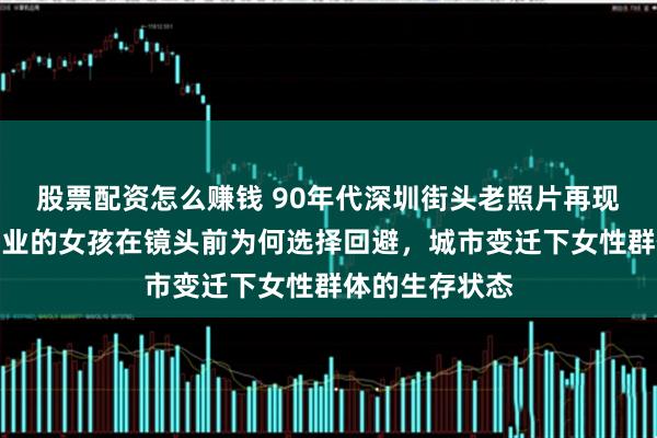 股票配资怎么赚钱 90年代深圳街头老照片再现，从事特殊行业的女孩在镜头前为何选择回避，城市变迁下女性群体的生存状态
