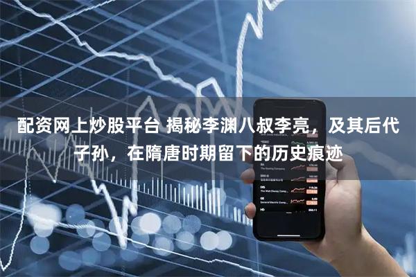 配资网上炒股平台 揭秘李渊八叔李亮，及其后代子孙，在隋唐时期留下的历史痕迹