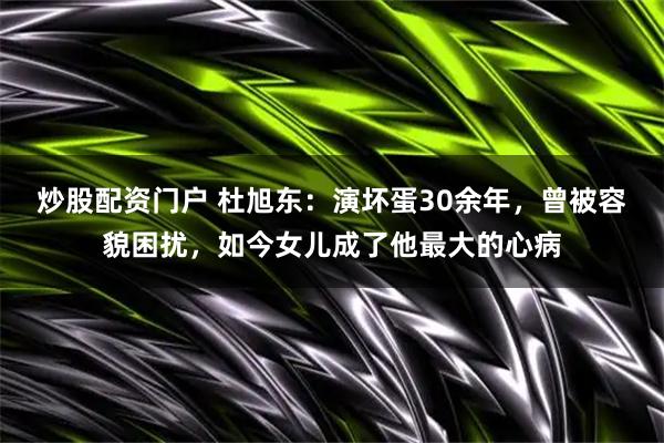 炒股配资门户 杜旭东：演坏蛋30余年，曾被容貌困扰，如今女儿成了他最大的心病