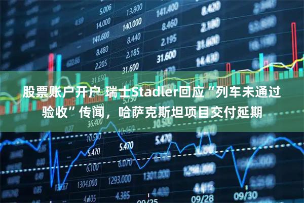 股票账户开户 瑞士Stadler回应“列车未通过验收”传闻，哈萨克斯坦项目交付延期