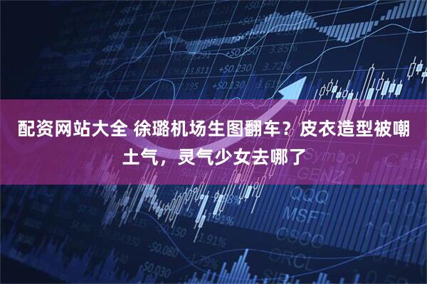 配资网站大全 徐璐机场生图翻车?皮衣造型被嘲土气,灵气少女去哪了