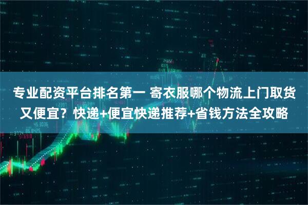 专业配资平台排名第一 寄衣服哪个物流上门取货又便宜？快递+便宜快递推荐+省钱方法全攻略