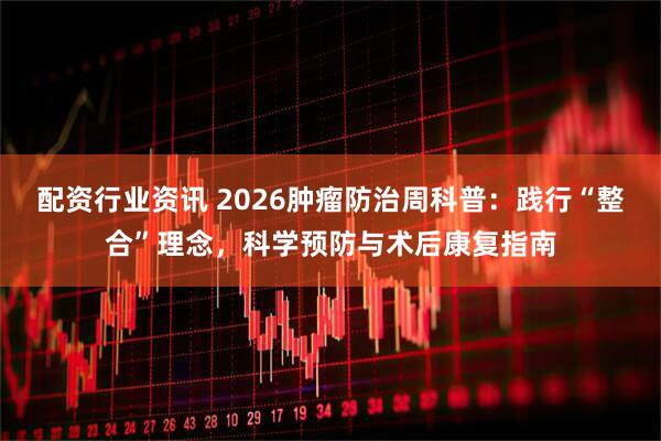 配资行业资讯 2026肿瘤防治周科普：践行“整合”理念，科学预防与术后康复指南