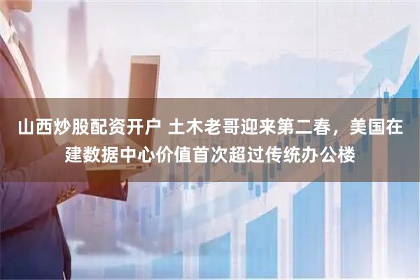 山西炒股配资开户 土木老哥迎来第二春,美国在建数据中心价值首次超过传统办公楼