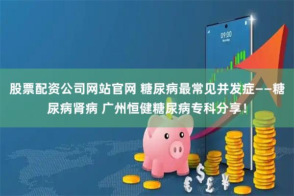 股票配资公司网站官网 糖尿病最常见并发症——糖尿病肾病 广州恒健糖尿病专科分享!