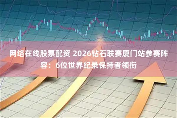 网络在线股票配资 2026钻石联赛厦门站参赛阵容：6位世界纪录保持者领衔