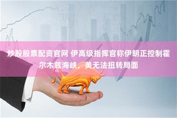 炒股股票配资官网 伊高级指挥官称伊朗正控制霍尔木兹海峡，美无法扭转局面