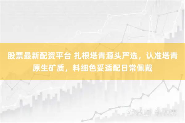 股票最新配资平台 扎根塔青源头严选，认准塔青原生矿质，料细色妥适配日常佩戴