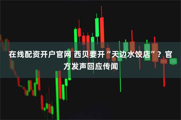 在线配资开户官网 西贝要开“天边水饺店”？官方发声回应传闻
