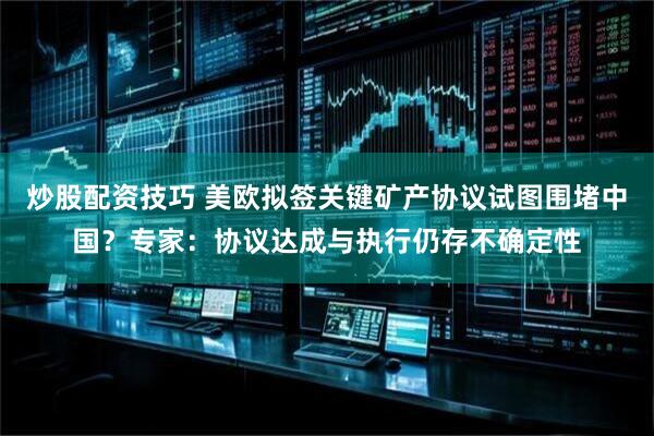 炒股配资技巧 美欧拟签关键矿产协议试图围堵中国？专家：协议达成与执行仍存不确定性