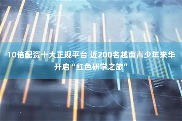 10倍配资十大正规平台 近200名越南青少年来华开启“红色研学之旅”