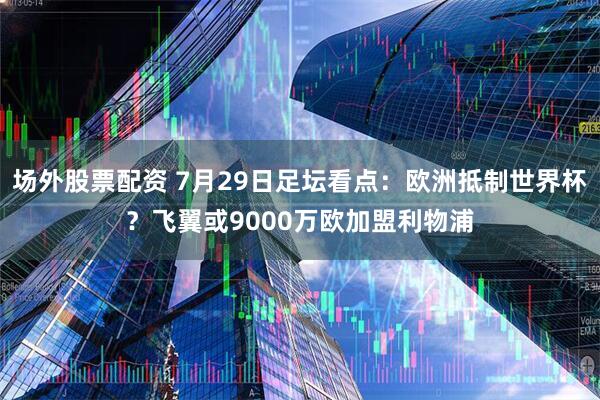 场外股票配资 7月29日足坛看点：欧洲抵制世界杯？飞翼或9000万欧加盟利物浦