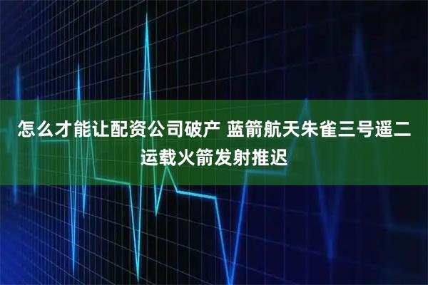 怎么才能让配资公司破产 蓝箭航天朱雀三号遥二运载火箭发射推迟
