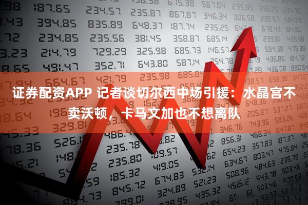 证券配资APP 记者谈切尔西中场引援：水晶宫不卖沃顿，卡马文加也不想离队