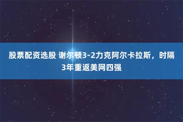 股票配资选股 谢尔顿3-2力克阿尔卡拉斯，时隔3年重返美网四强