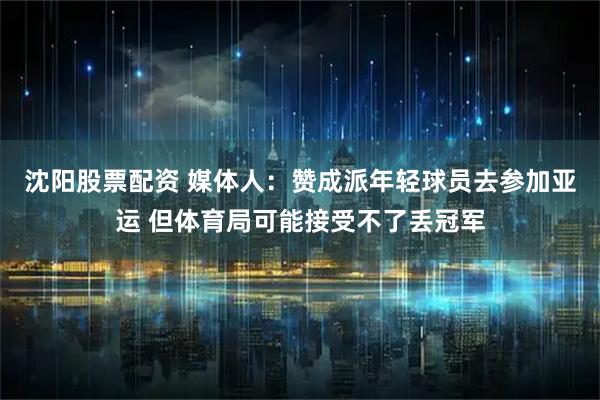 沈阳股票配资 媒体人：赞成派年轻球员去参加亚运 但体育局可能接受不了丢冠军