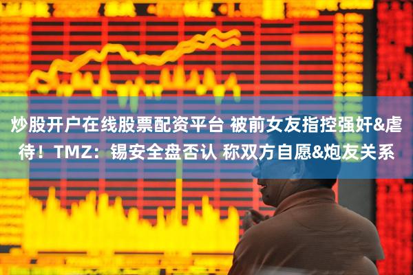 炒股开户在线股票配资平台 被前女友指控强奸&虐待！TMZ：锡安全盘否认 称双方自愿&炮友关系