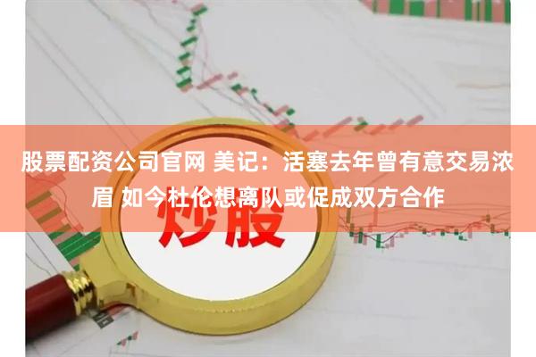 股票配资公司官网 美记：活塞去年曾有意交易浓眉 如今杜伦想离队或促成双方合作
